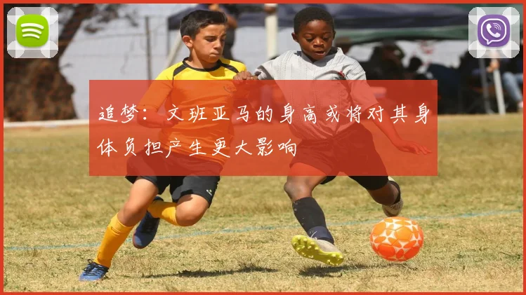 追梦：文班亚马的身高或将对其身体负担产生更大影响