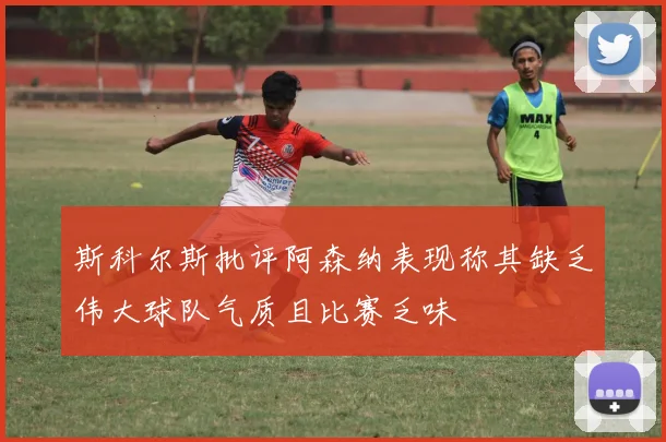 斯科尔斯批评阿森纳表现称其缺乏伟大球队气质且比赛乏味