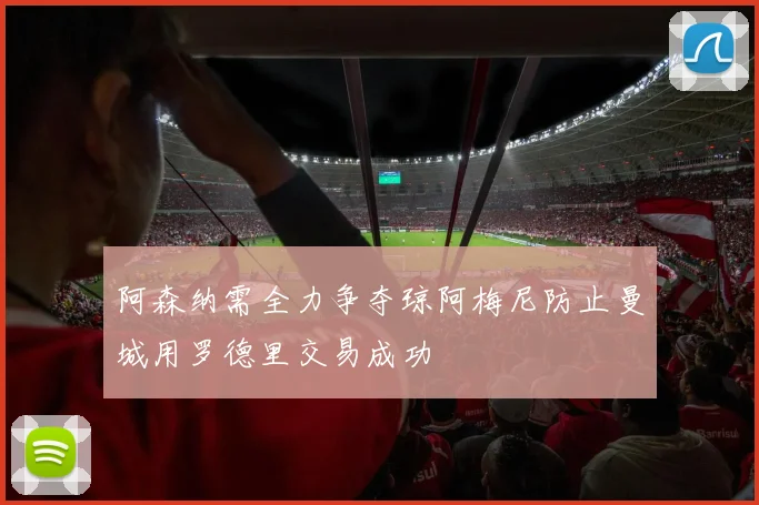 阿森纳需全力争夺琼阿梅尼防止曼城用罗德里交易成功