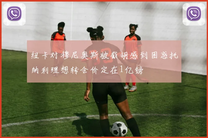 纽卡对穆尼奥斯被截胡感到困惑托纳利理想转会价定在1亿镑