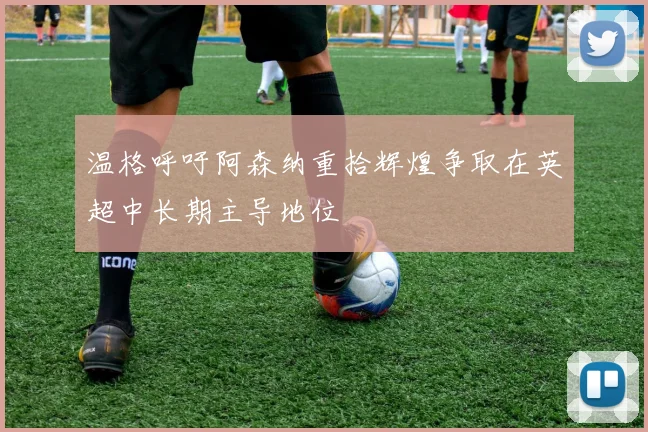 温格呼吁阿森纳重拾辉煌争取在英超中长期主导地位
