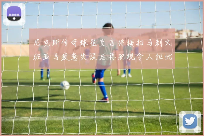 尼克斯传奇球星直言将横扫马刺文班亚马疲惫失误后再犯规令人担忧