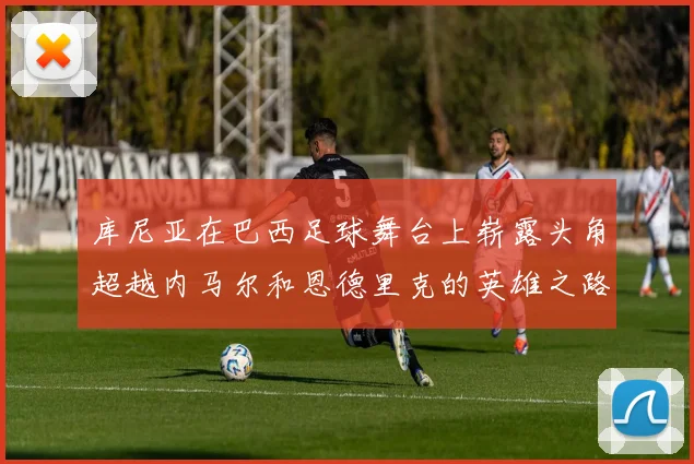 库尼亚在巴西足球舞台上崭露头角超越内马尔和恩德里克的英雄之路