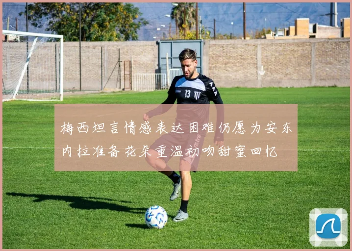 梅西坦言情感表达困难仍愿为安东内拉准备花朵重温初吻甜蜜回忆