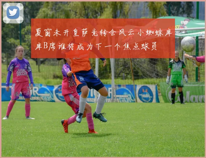 夏窗未开皇萨竞转会风云小蜘蛛库库B席谁将成为下一个焦点球员