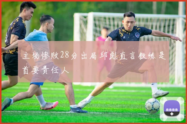 主场惨败28分出局邱彪直言教练是首要责任人