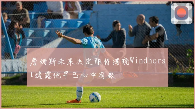 詹姆斯未来决定即将揭晓Windhorst透露他早已心中有数