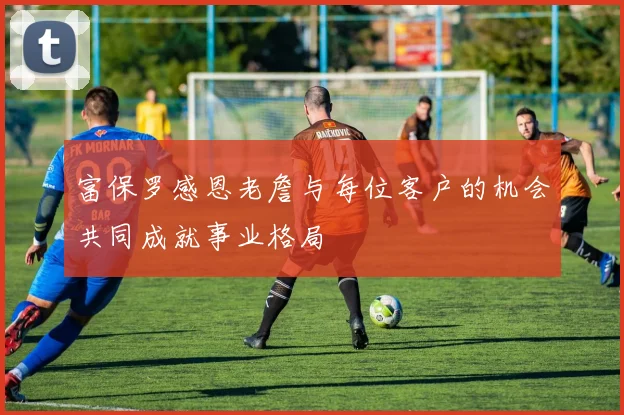 富保罗感恩老詹与每位客户的机会共同成就事业格局