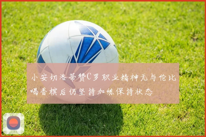 小安切洛蒂赞C罗职业精神无与伦比喝香槟后仍坚持加练保持状态