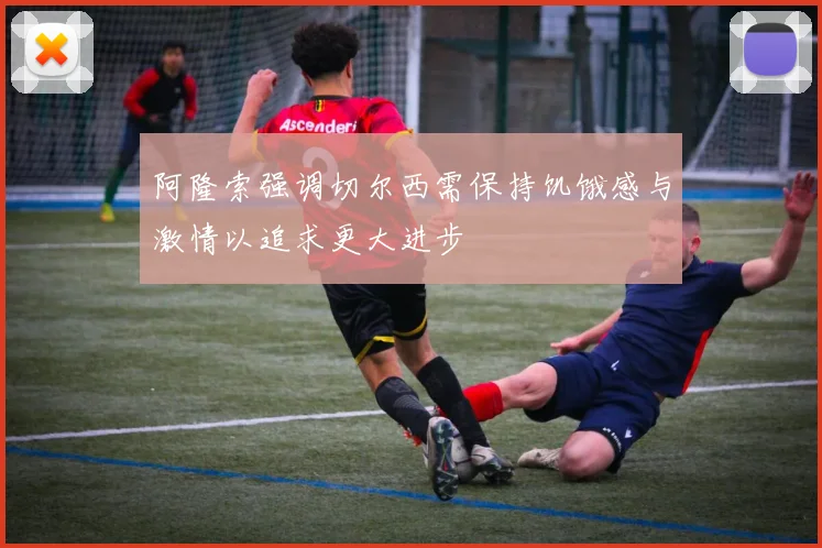 阿隆索强调切尔西需保持饥饿感与激情以追求更大进步