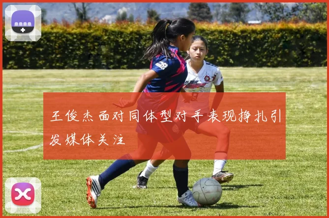 王俊杰面对同体型对手表现挣扎引发媒体关注