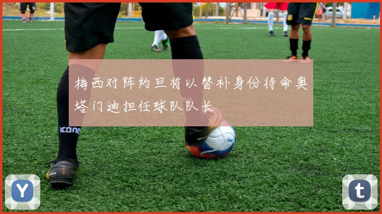 梅西对阵约旦将以替补身份待命奥塔门迪担任球队队长