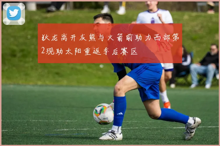 狄龙离开灰熊与火箭前助力西部第2现助太阳重返季后赛区