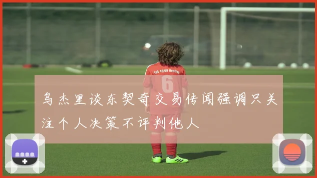 乌杰里谈东契奇交易传闻强调只关注个人决策不评判他人