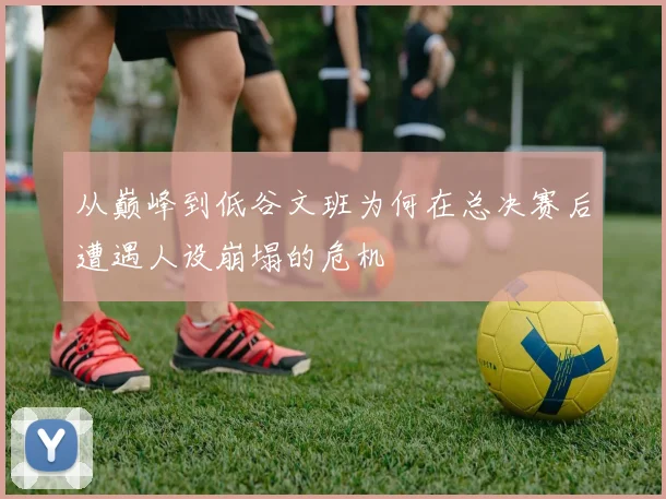 从巅峰到低谷文班为何在总决赛后遭遇人设崩塌的危机