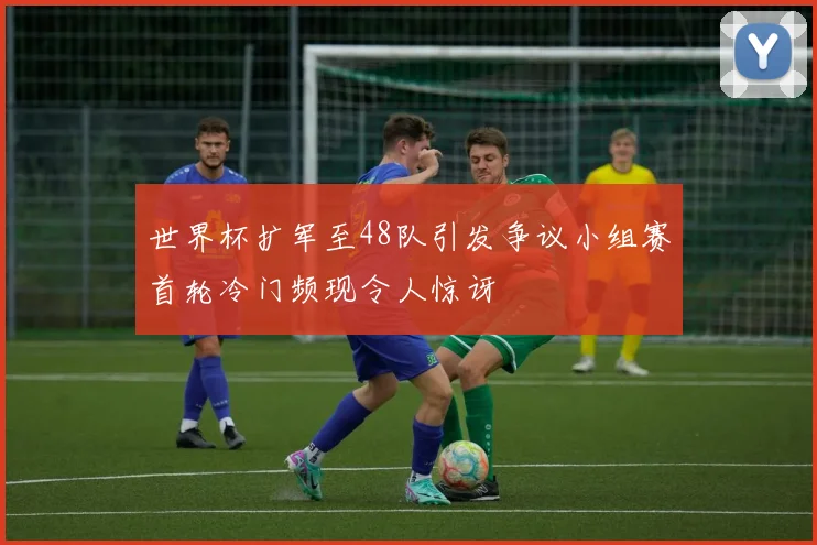 世界杯扩军至48队引发争议小组赛首轮冷门频现令人惊讶
