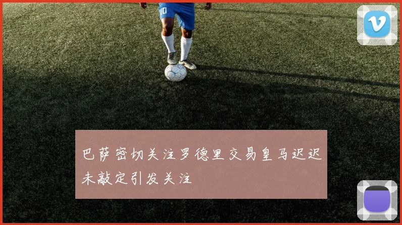 巴萨密切关注罗德里交易皇马迟迟未敲定引发关注
