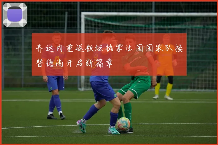 齐达内重返教坛执掌法国国家队接替德尚开启新篇章