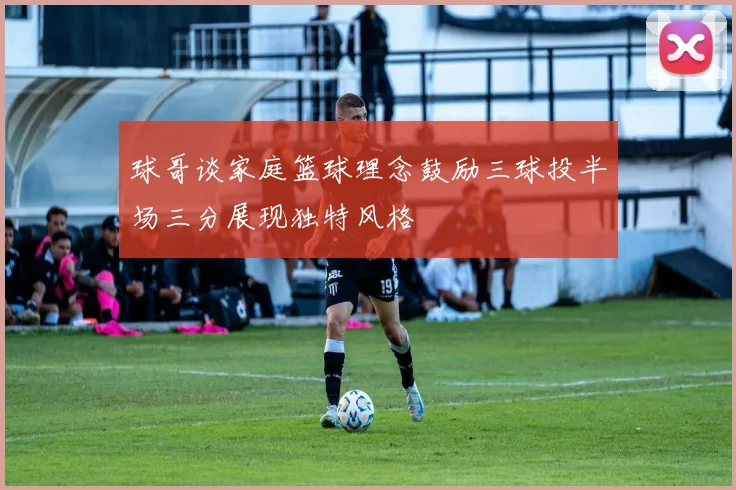 球哥谈家庭篮球理念鼓励三球投半场三分展现独特风格