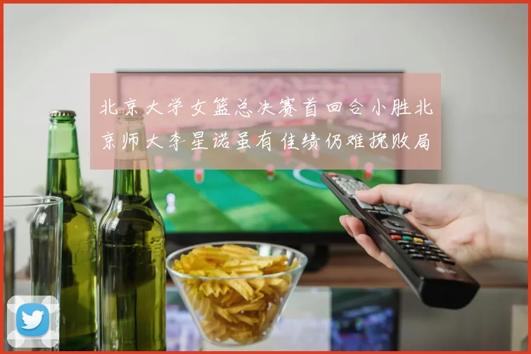 北京大学女篮总决赛首回合小胜北京师大李星诺虽有佳绩仍难挽败局