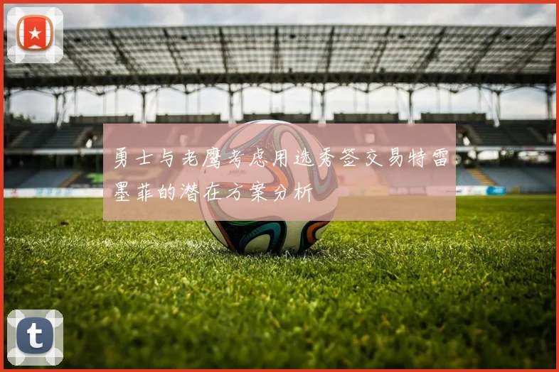 勇士与老鹰考虑用选秀签交易特雷墨菲的潜在方案分析