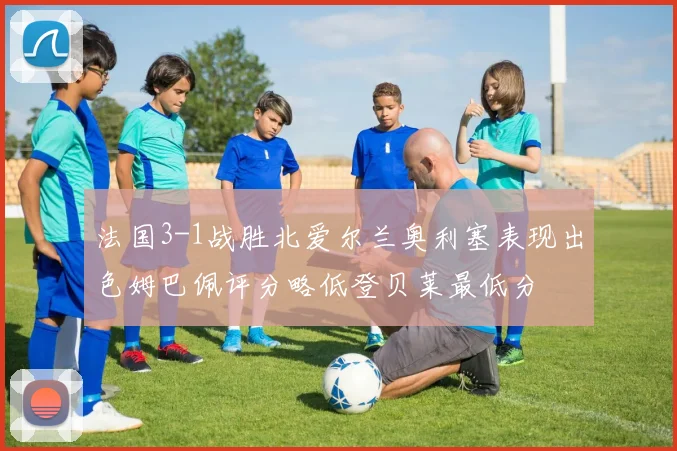 法国3-1战胜北爱尔兰奥利塞表现出色姆巴佩评分略低登贝莱最低分