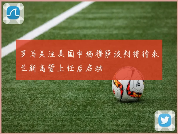 罗马关注美国中场穆萨谈判将待米兰新高管上任后启动