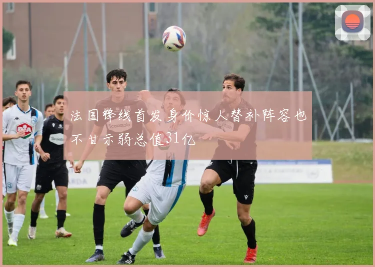 法国锋线首发身价惊人替补阵容也不甘示弱总值31亿
