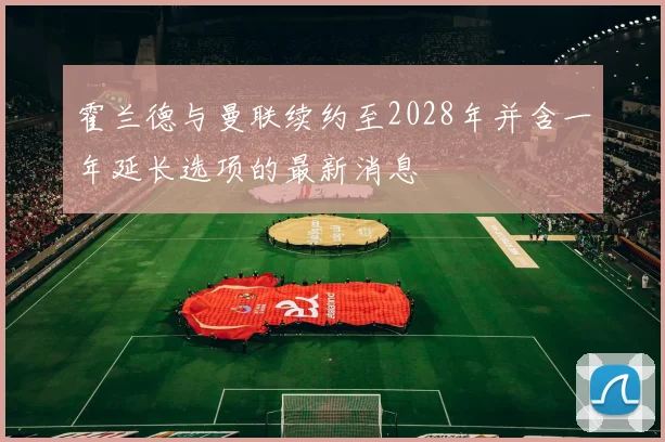 霍兰德与曼联续约至2028年并含一年延长选项的最新消息