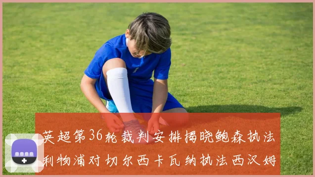 英超第36轮裁判安排揭晓鲍森执法利物浦对切尔西卡瓦纳执法西汉姆对阿森纳