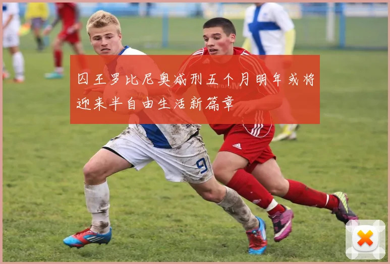 囚王罗比尼奥减刑五个月明年或将迎来半自由生活新篇章