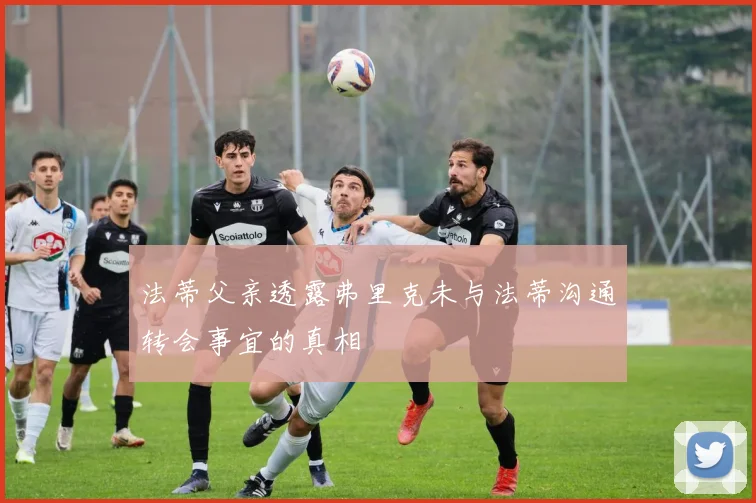 法蒂父亲透露弗里克未与法蒂沟通转会事宜的真相