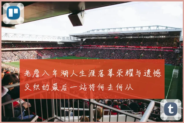 老詹八年湖人生涯落幕荣耀与遗憾交织的最后一站将何去何从