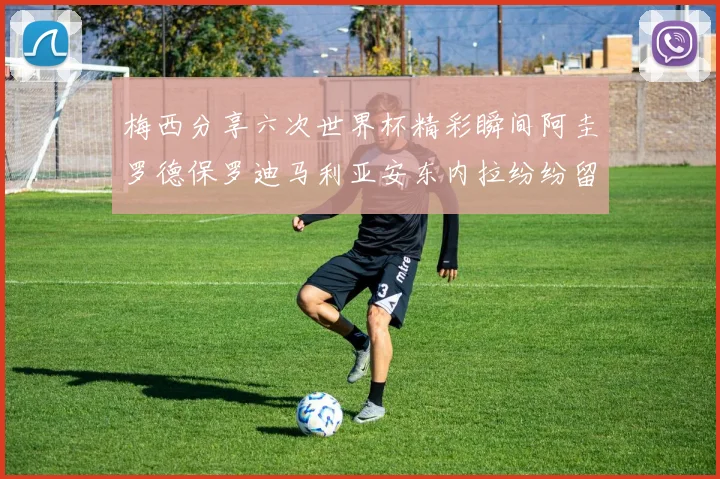 梅西分享六次世界杯精彩瞬间阿圭罗德保罗迪马利亚安东内拉纷纷留言互动